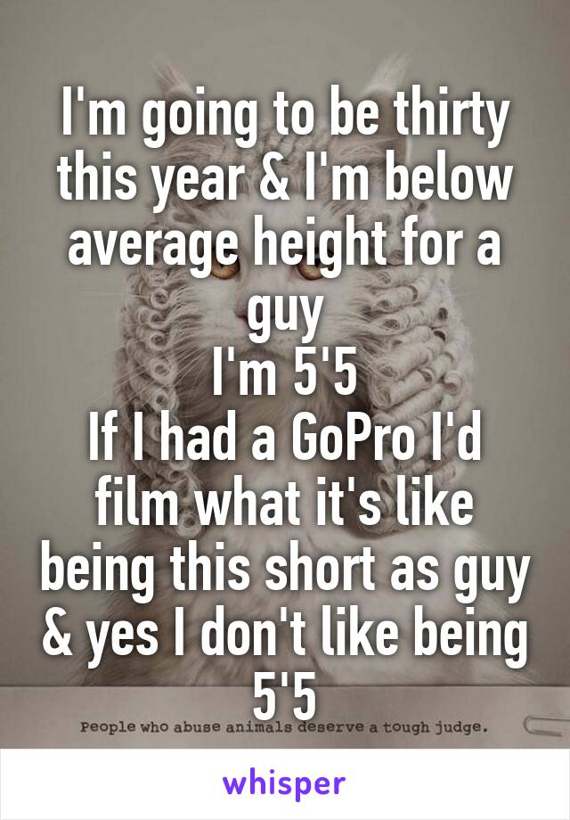 I'm going to be thirty this year & I'm below average height for a guy
I'm 5'5
If I had a GoPro I'd film what it's like being this short as guy & yes I don't like being 5'5