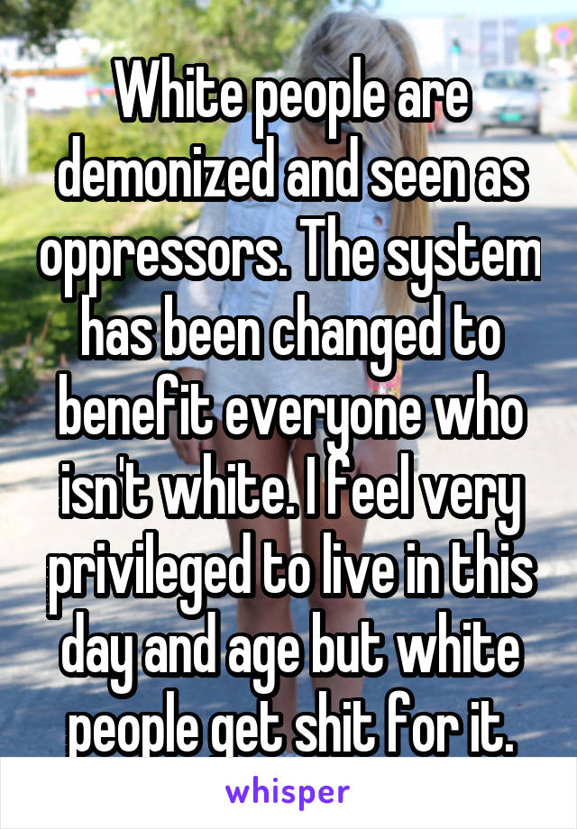 White people are demonized and seen as oppressors. The system has been changed to benefit everyone who isn't white. I feel very privileged to live in this day and age but white people get shit for it.