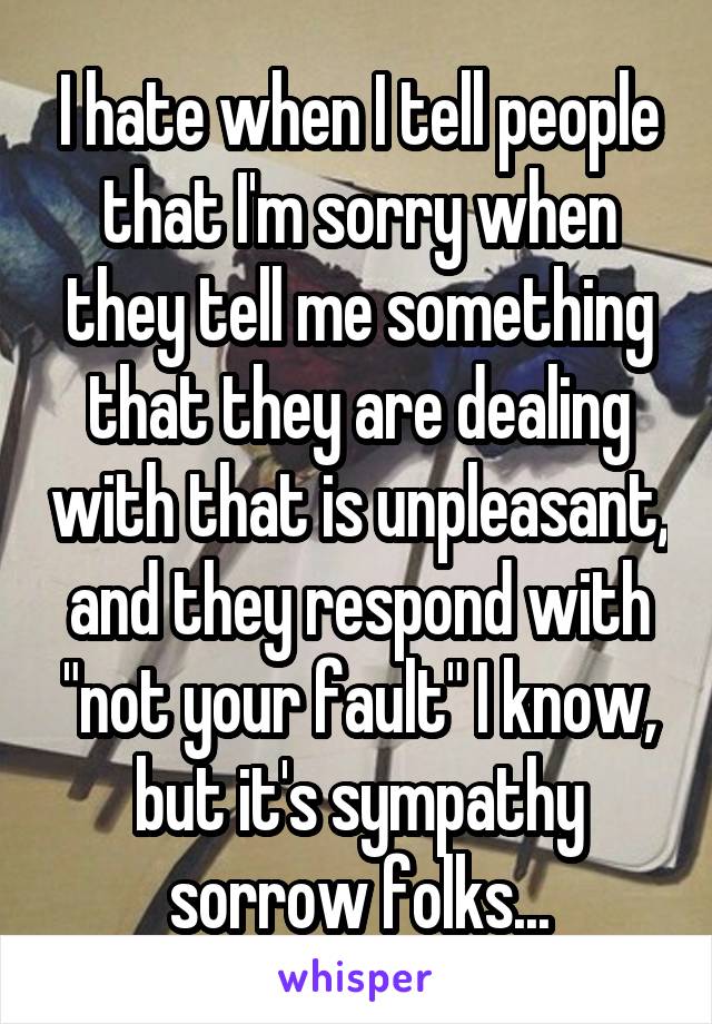 I hate when I tell people that I'm sorry when they tell me something that they are dealing with that is unpleasant, and they respond with "not your fault" I know, but it's sympathy sorrow folks...