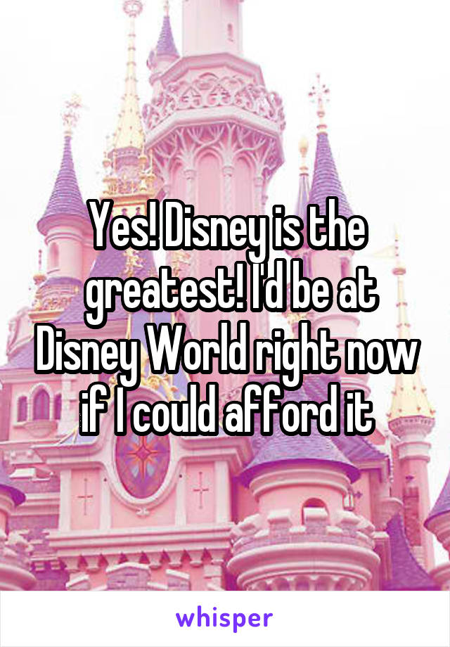 Yes! Disney is the
 greatest! I'd be at Disney World right now if I could afford it