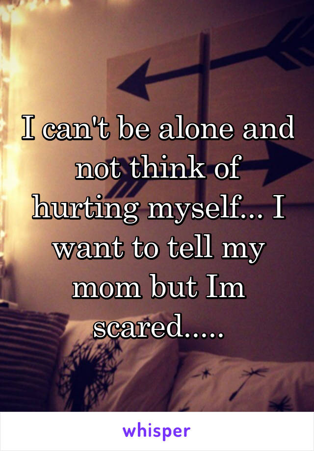 I can't be alone and not think of hurting myself... I want to tell my mom but Im scared.....