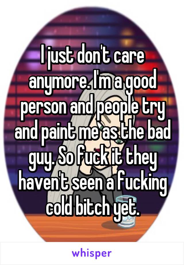 I just don't care anymore. I'm a good person and people try and paint me as the bad guy. So fuck it they haven't seen a fucking cold bitch yet.