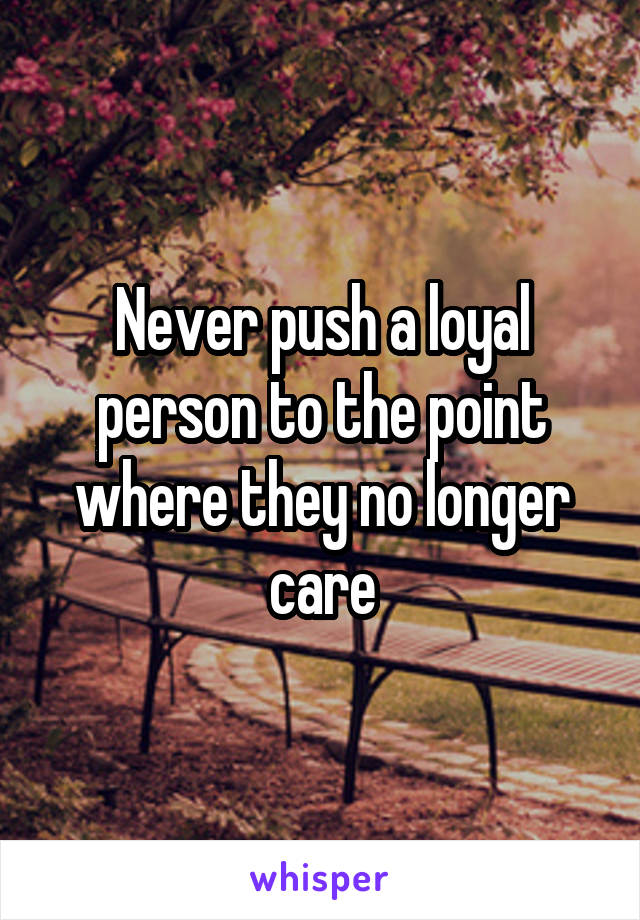 Never push a loyal person to the point where they no longer care