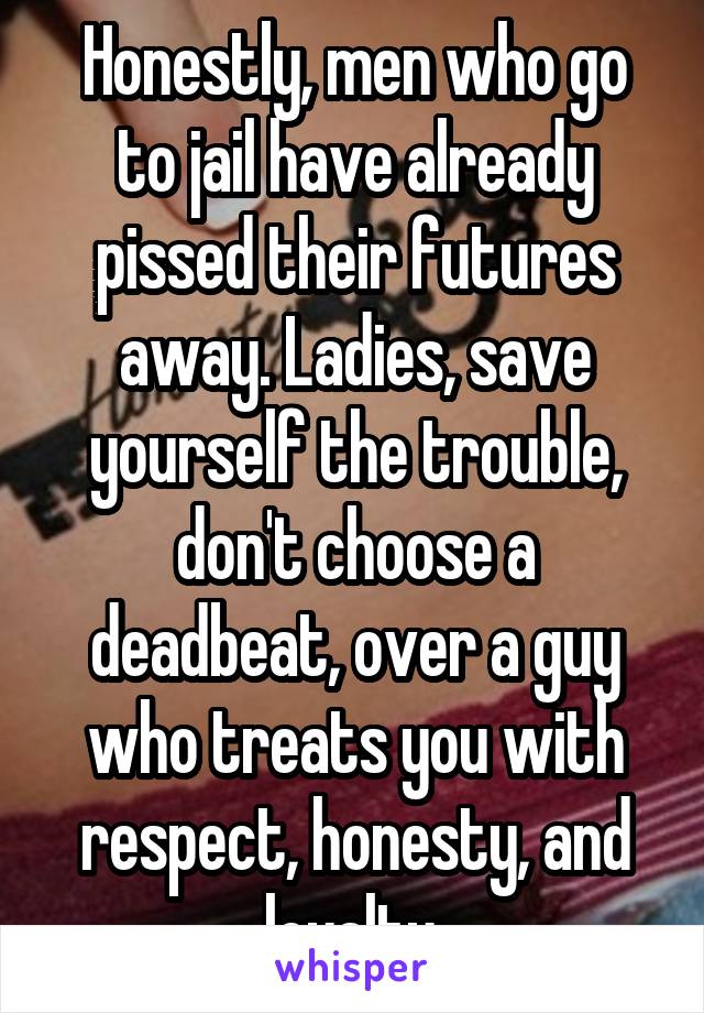 Honestly, men who go to jail have already pissed their futures away. Ladies, save yourself the trouble, don't choose a deadbeat, over a guy who treats you with respect, honesty, and loyalty.