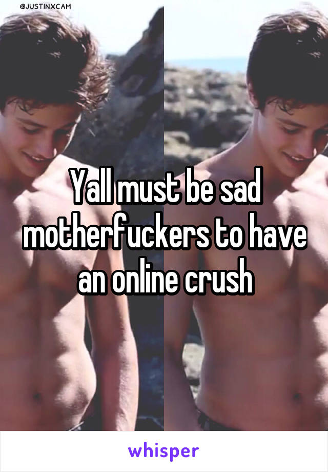 Yall must be sad motherfuckers to have an online crush