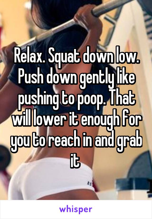 Relax. Squat down low. Push down gently like pushing to poop. That will lower it enough for you to reach in and grab it 