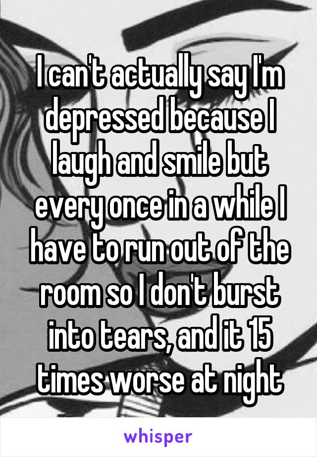 I can't actually say I'm depressed because I laugh and smile but every once in a while I have to run out of the room so I don't burst into tears, and it 15 times worse at night