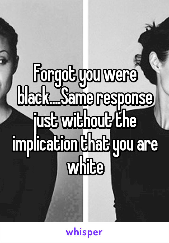 Forgot you were black....Same response just without the implication that you are white