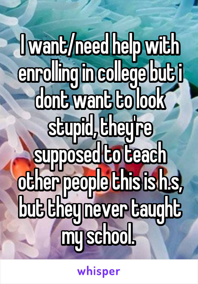 I want/need help with enrolling in college but i dont want to look stupid, they're supposed to teach other people this is h.s, but they never taught my school. 