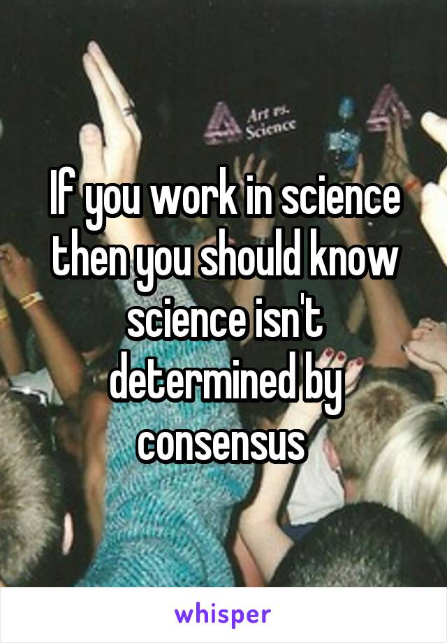 If you work in science then you should know science isn't determined by consensus 