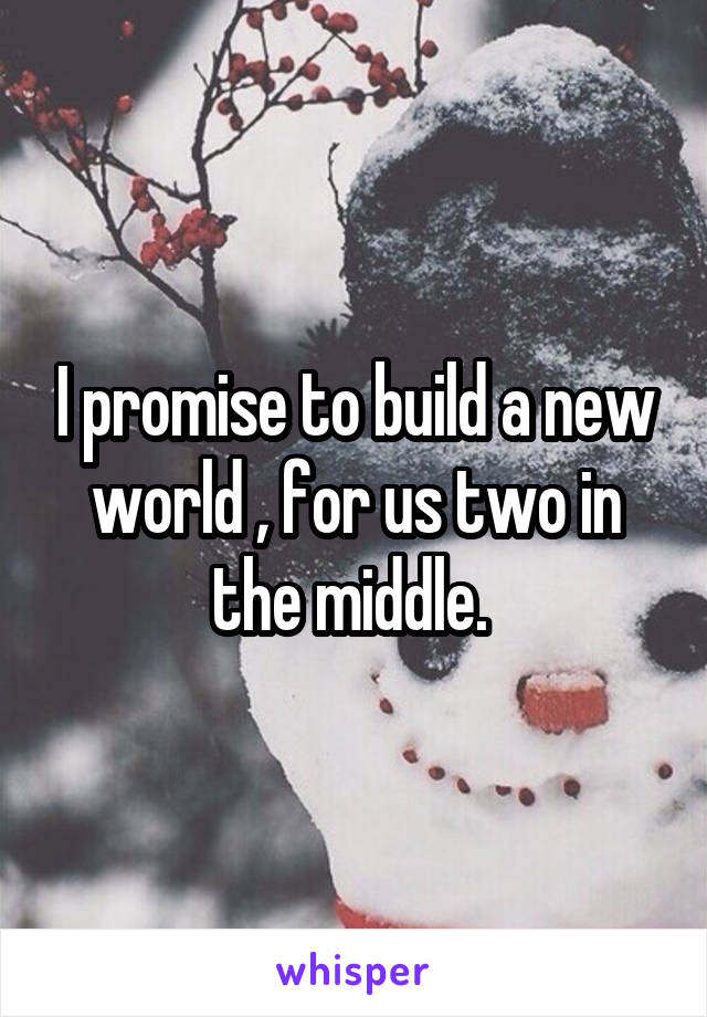 I promise to build a new world , for us two in the middle. 