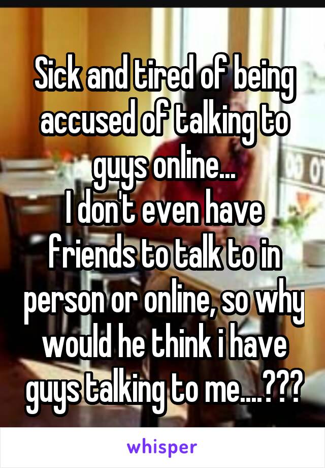 Sick and tired of being accused of talking to guys online...
I don't even have friends to talk to in person or online, so why would he think i have guys talking to me....???