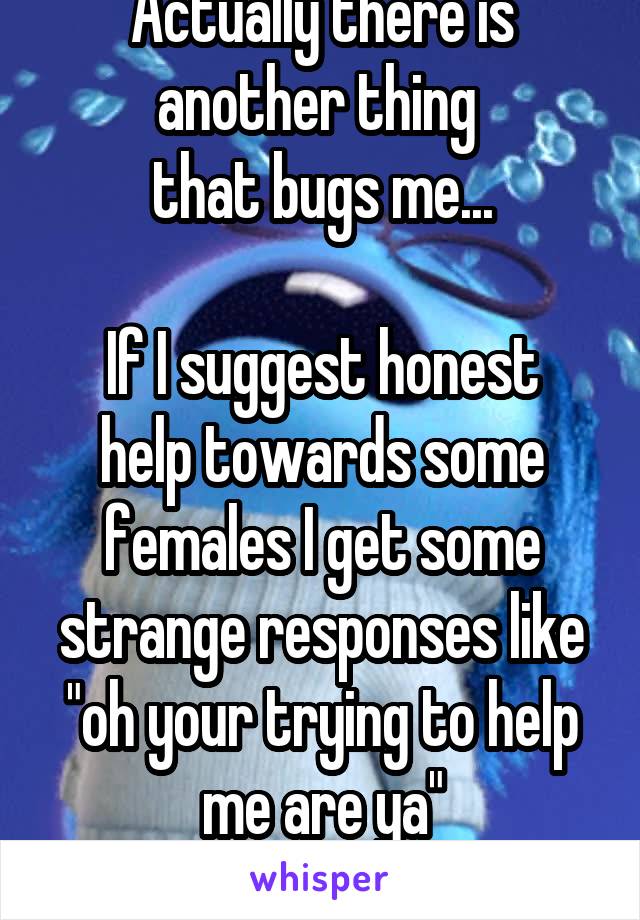 Actually there is another thing 
that bugs me...

If I suggest honest help towards some females I get some strange responses like "oh your trying to help me are ya"
Which kills me :(