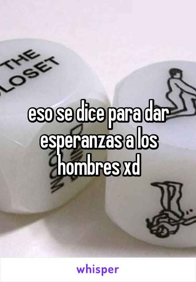 eso se dice para dar esperanzas a los hombres xd