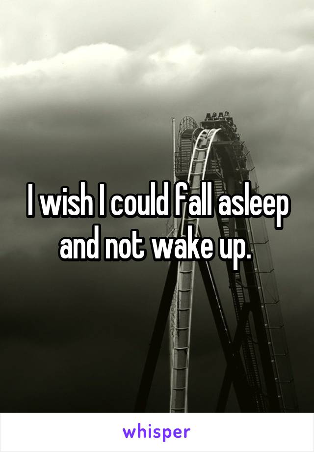 I wish I could fall asleep and not wake up. 