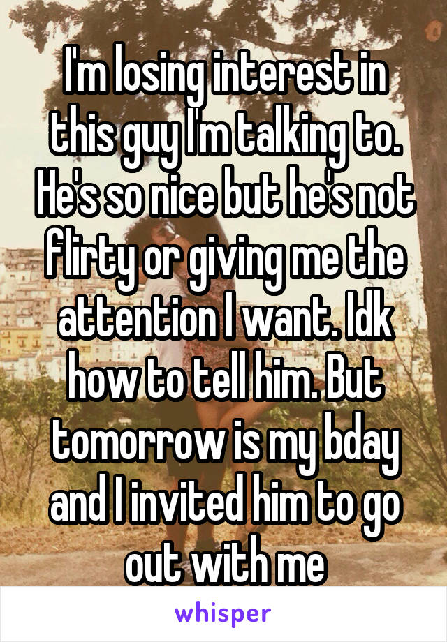 I'm losing interest in this guy I'm talking to. He's so nice but he's not flirty or giving me the attention I want. Idk how to tell him. But tomorrow is my bday and I invited him to go out with me