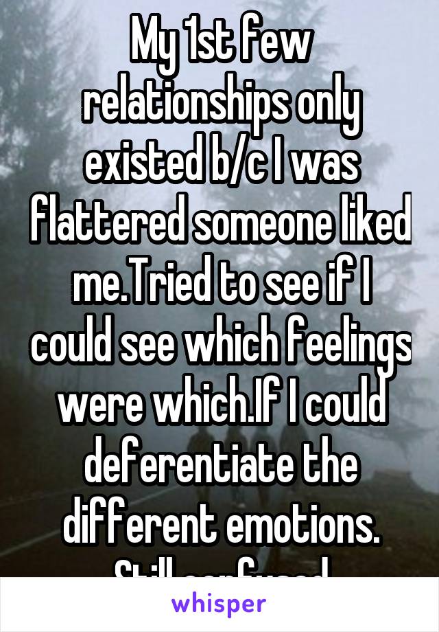 My 1st few relationships only existed b/c I was flattered someone liked me.Tried to see if I could see which feelings were which.If I could deferentiate the different emotions. Still confused