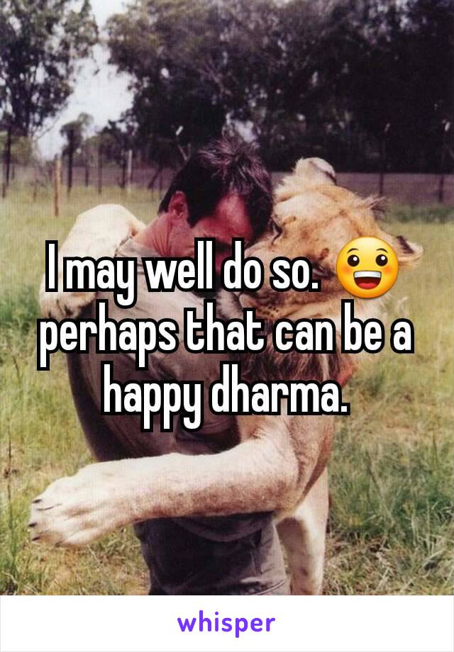 I may well do so. 😀 perhaps that can be a happy dharma.