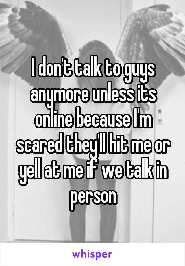 I don't talk to guys anymore unless its online because I'm scared they'll hit me or yell at me if we talk in person