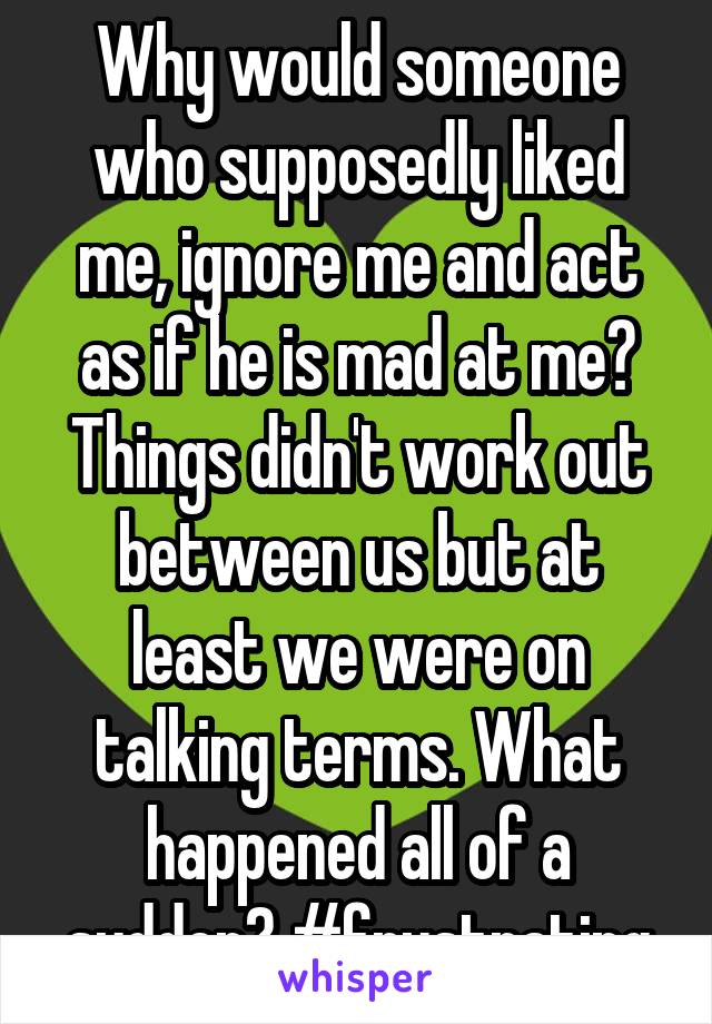 Why would someone who supposedly liked me, ignore me and act as if he is mad at me? Things didn't work out between us but at least we were on talking terms. What happened all of a sudden? #frustrating