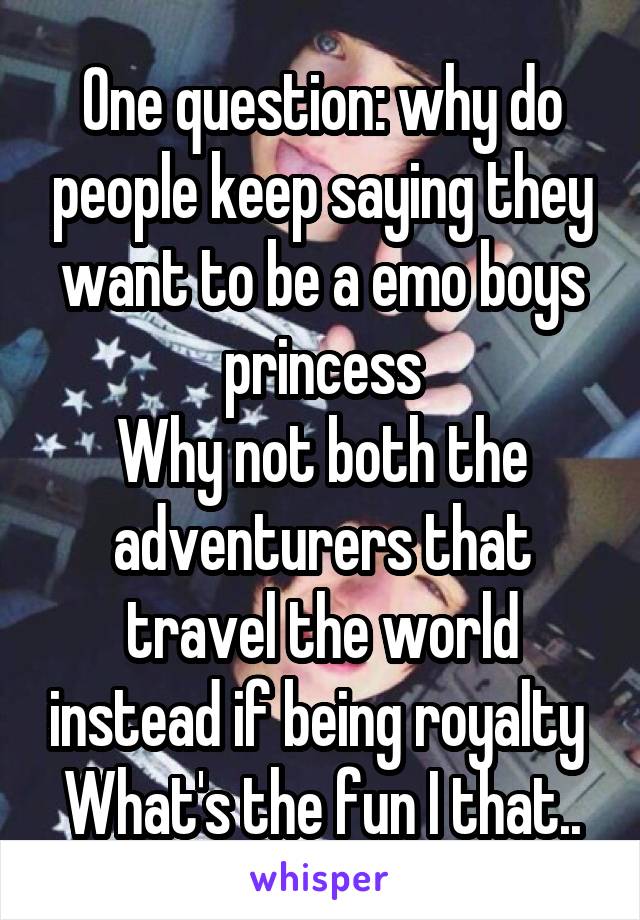 One question: why do people keep saying they want to be a emo boys princess
Why not both the adventurers that travel the world instead if being royalty 
What's the fun I that..