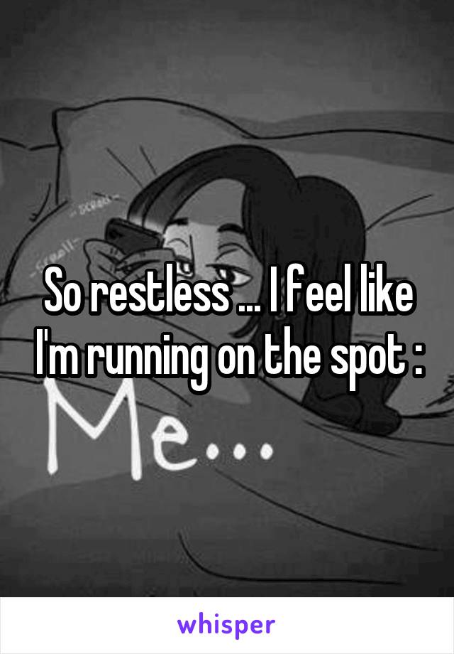 So restless ... I feel like I'm running on the spot :\