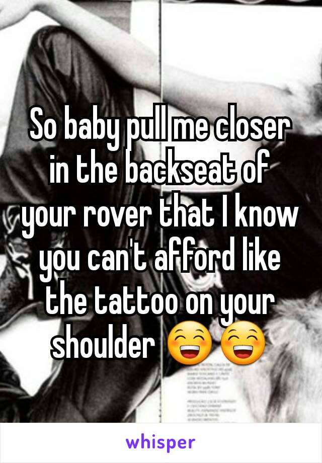 So baby pull me closer in the backseat of your rover that I know you can't afford like the tattoo on your shoulder 😁😁