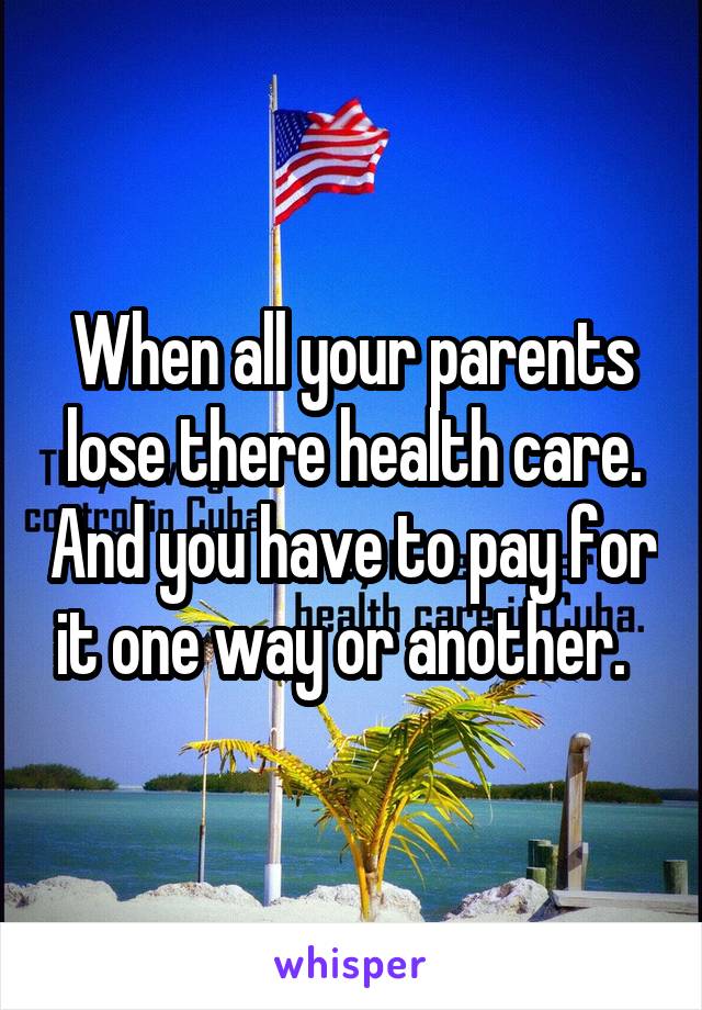 When all your parents lose there health care. And you have to pay for it one way or another.  