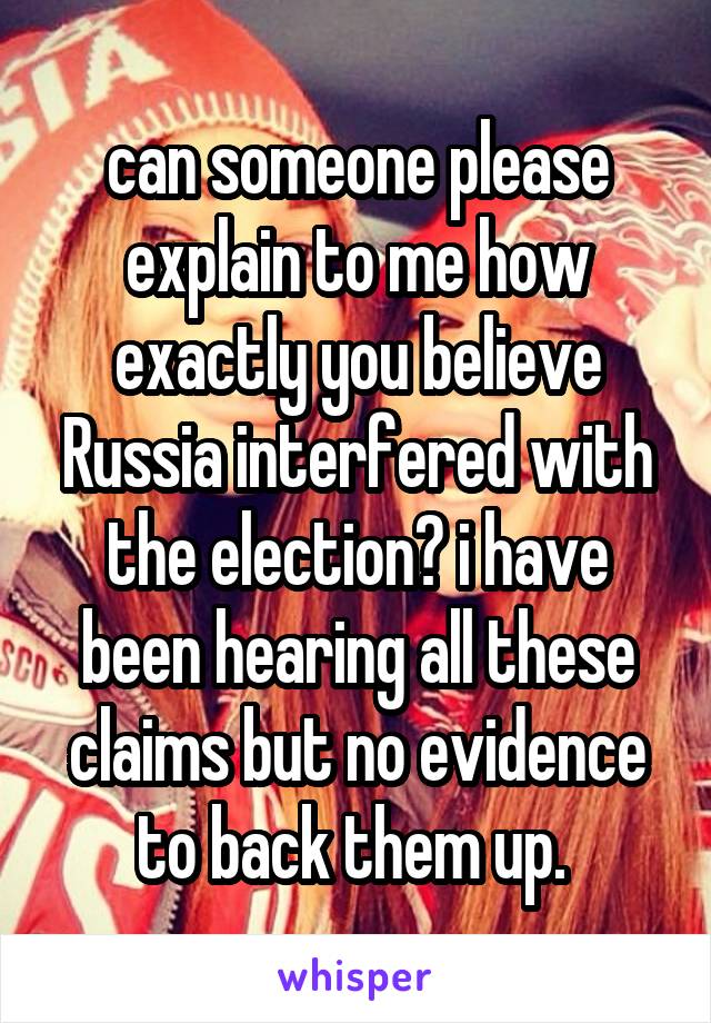 can someone please explain to me how exactly you believe Russia interfered with the election? i have been hearing all these claims but no evidence to back them up. 