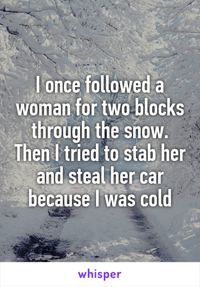 I once followed a woman for two blocks through the snow. Then I tried to stab her and steal her car because I was cold