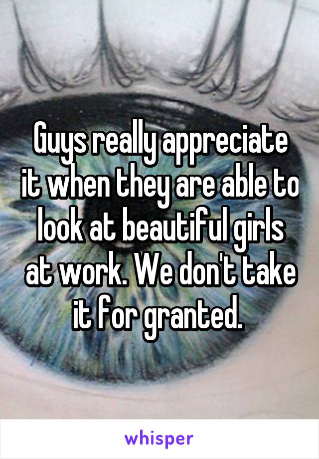 Guys really appreciate it when they are able to look at beautiful girls at work. We don't take it for granted. 