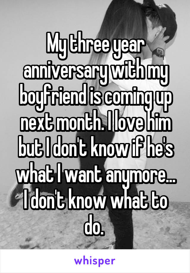 My three year anniversary with my boyfriend is coming up next month. I love him but I don't know if he's what I want anymore... I don't know what to do. 