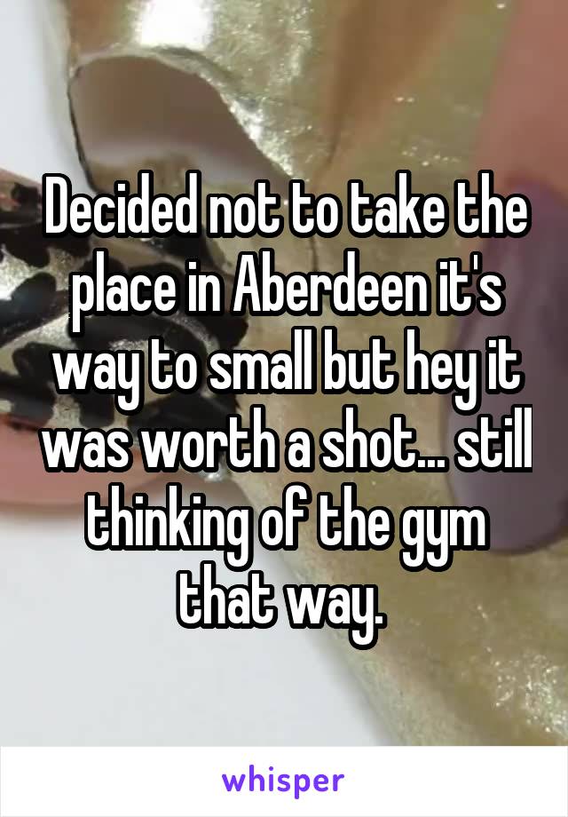 Decided not to take the place in Aberdeen it's way to small but hey it was worth a shot... still thinking of the gym that way. 