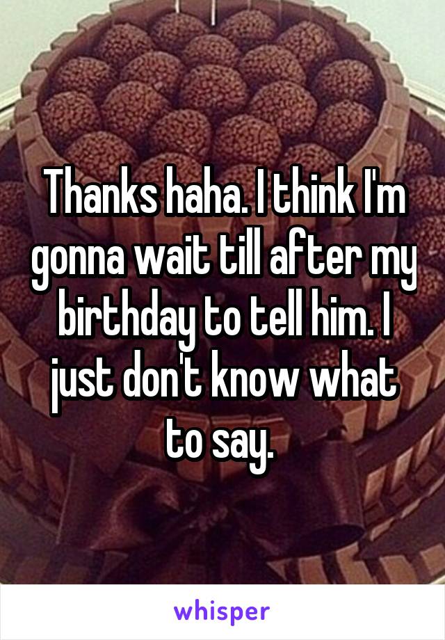 Thanks haha. I think I'm gonna wait till after my birthday to tell him. I just don't know what to say. 