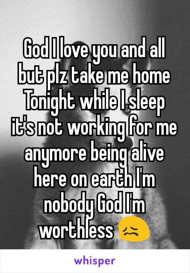 God I love you and all but plz take me home Tonight while I sleep it's not working for me anymore being alive here on earth I'm nobody God I'm worthless 😖