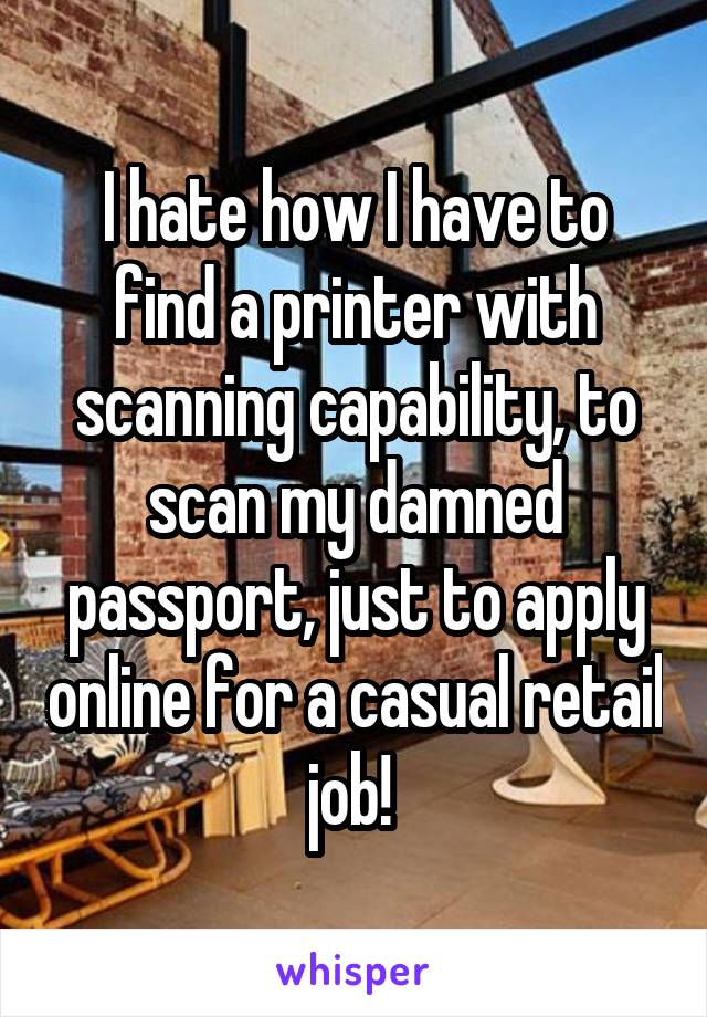 I hate how I have to find a printer with scanning capability, to scan my damned passport, just to apply online for a casual retail job! 