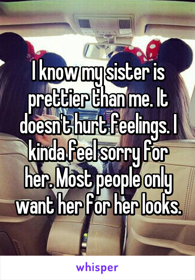 I know my sister is prettier than me. It doesn't hurt feelings. I kinda feel sorry for her. Most people only want her for her looks.