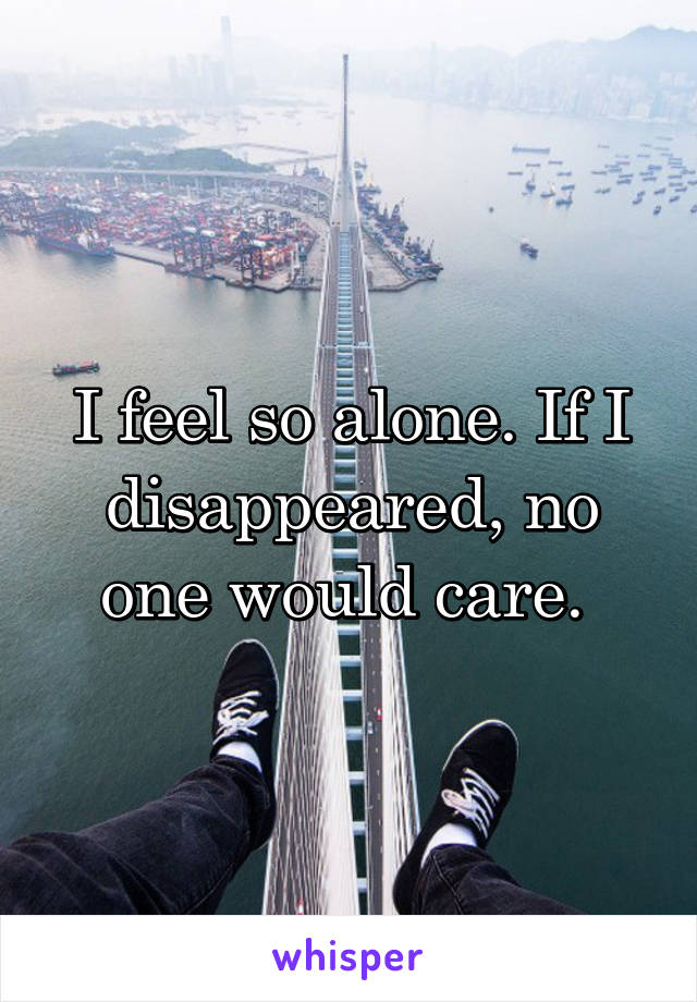 I feel so alone. If I disappeared, no one would care. 