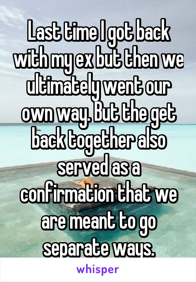 Last time I got back with my ex but then we ultimately went our own way. But the get back together also served as a confirmation that we are meant to go separate ways.