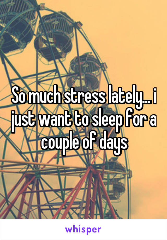 So much stress lately... i just want to sleep for a couple of days