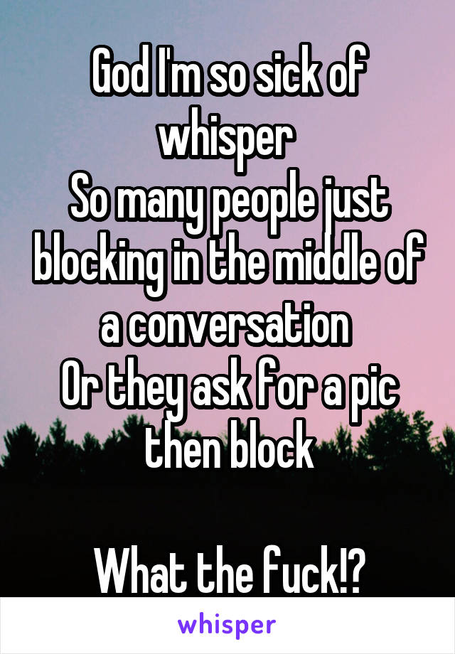 God I'm so sick of whisper 
So many people just blocking in the middle of a conversation 
Or they ask for a pic then block

What the fuck!?