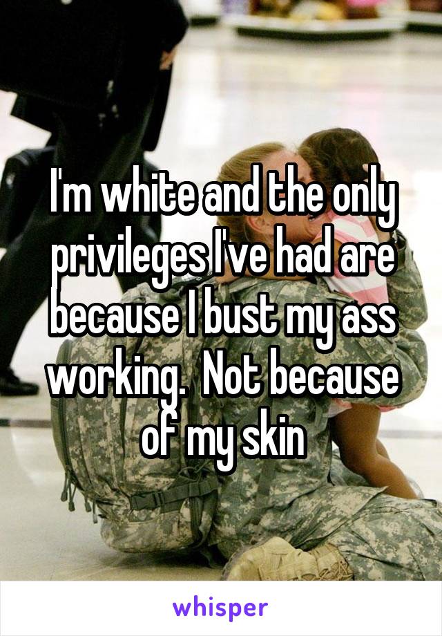 I'm white and the only privileges I've had are because I bust my ass working.  Not because of my skin