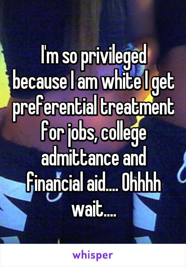 I'm so privileged because I am white I get preferential treatment for jobs, college admittance and financial aid.... Ohhhh wait....