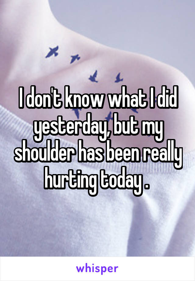 I don't know what I did yesterday, but my shoulder has been really hurting today . 