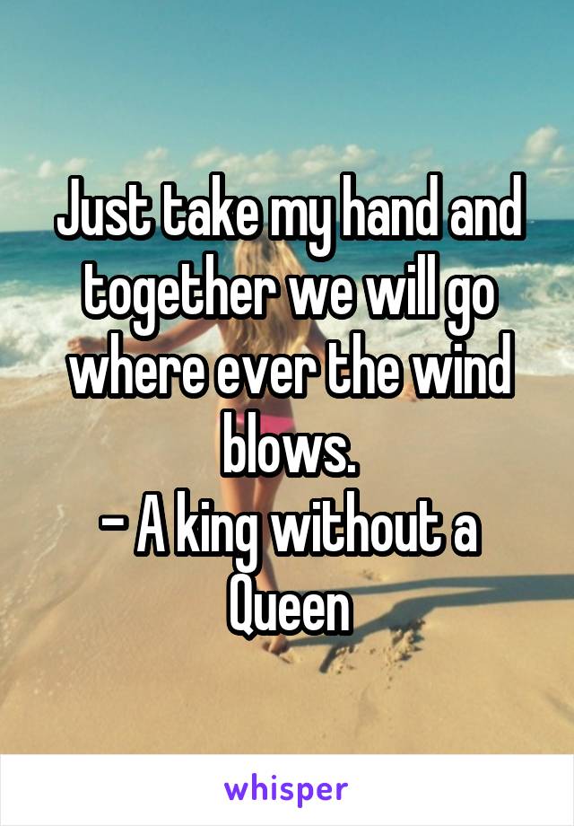 Just take my hand and together we will go where ever the wind blows.
- A king without a Queen