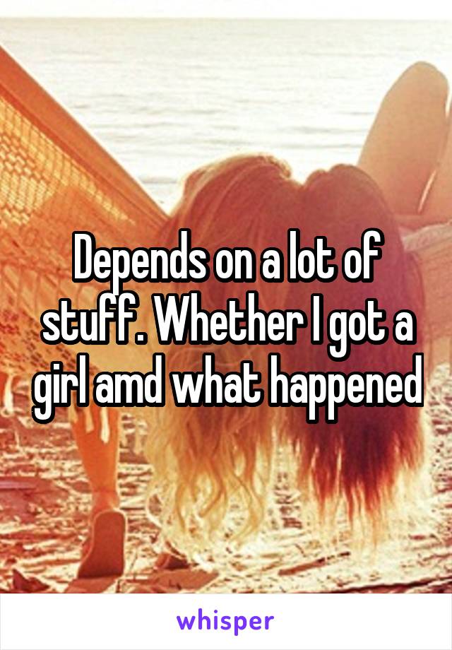 Depends on a lot of stuff. Whether I got a girl amd what happened