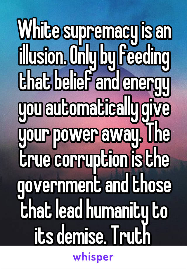 White supremacy is an illusion. Only by feeding that belief and energy you automatically give your power away. The true corruption is the government and those that lead humanity to its demise. Truth 