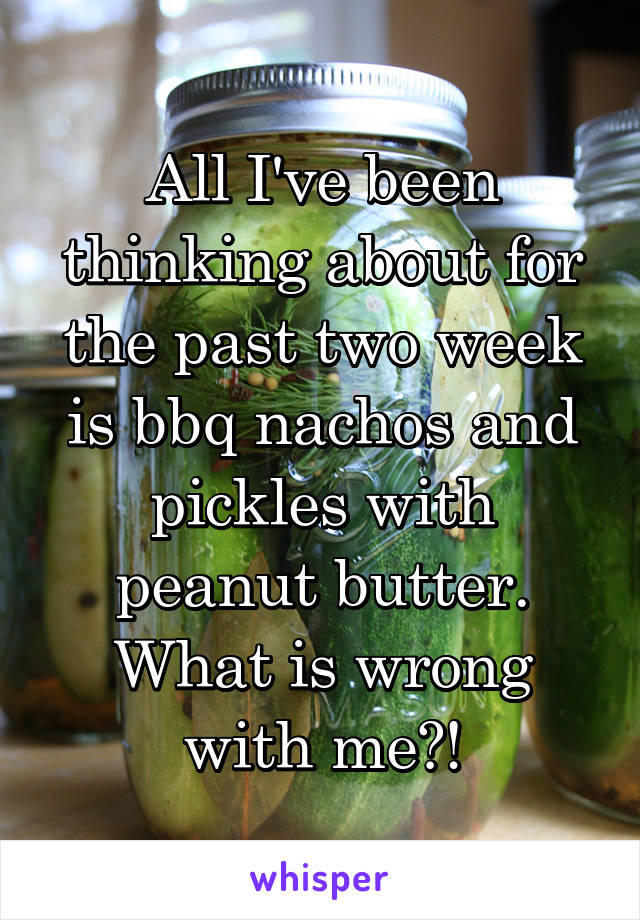 All I've been thinking about for the past two week is bbq nachos and pickles with peanut butter. What is wrong with me?!