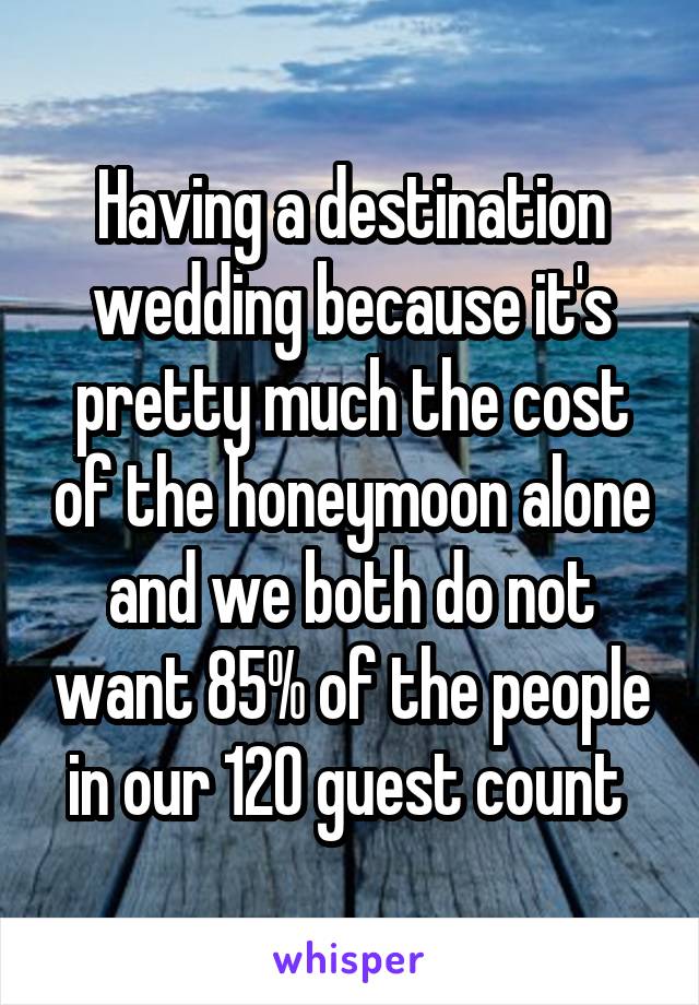 Having a destination wedding because it's pretty much the cost of the honeymoon alone and we both do not want 85% of the people in our 120 guest count 