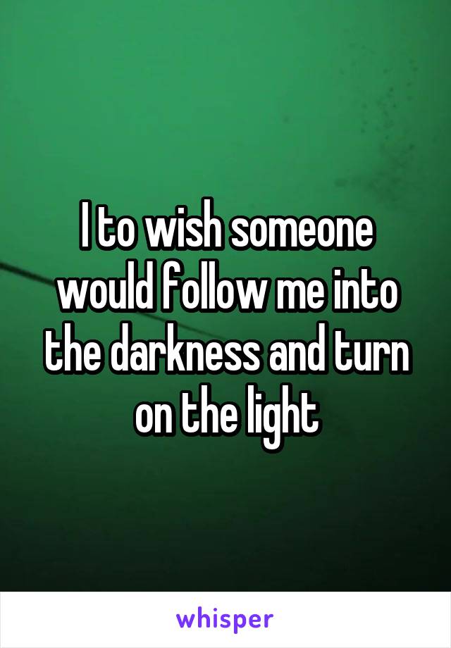 I to wish someone would follow me into the darkness and turn on the light